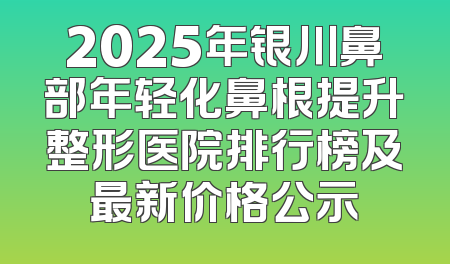 2025年银川鼻部年轻化鼻根提升整形医院排行榜及最新价格公示
