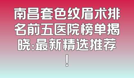 南昌套色纹眉术排名前五医院榜单揭晓：最新精选推荐！