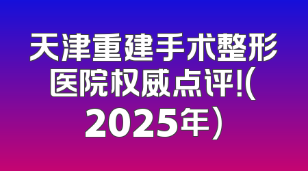 天津重建手术整形医院权威点评！(2025年)