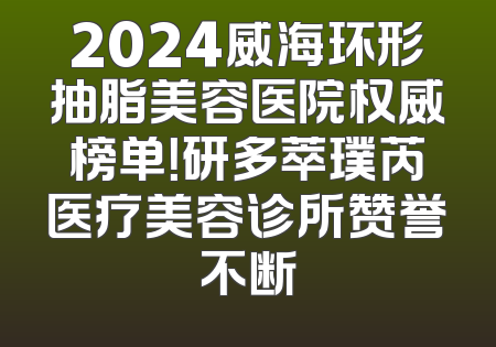 2024威海环形抽脂美容医院权威榜单！研多萃璞芮医疗美容诊所赞誉不断