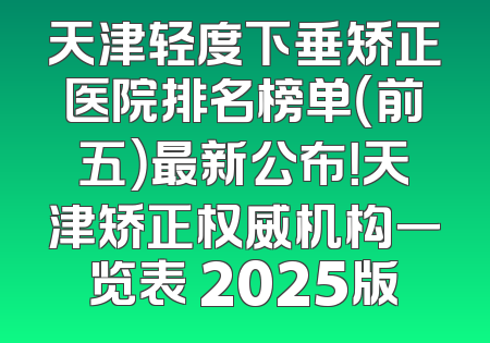 天津轻度下垂矫正医院排名榜单（前五）最新公布！天津矫正权威机构一览表 2025版