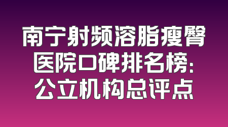 南宁射频溶脂瘦臀医院口碑排名榜：公立机构总评点