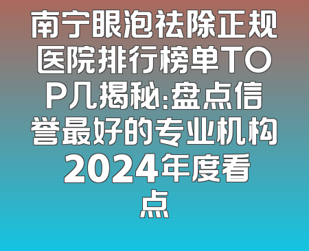 南宁眼泡祛除正规医院排行榜单TOP几揭秘：盘点信誉最好的专业机构 2024年度看点