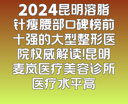 2024昆明溶脂针瘦腰部口碑榜前十强的大型整形医院权威解读！昆明麦岚医疗美容诊所医疗水平高