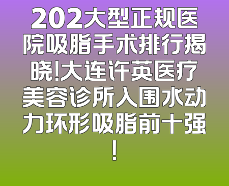 202大型正规医院吸脂手术排行揭晓！大连许英医疗美容诊所入围水动力环形吸脂前十强！
