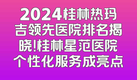 2024桂林热玛吉领先医院排名揭晓！桂林星范医院个性化服务成亮点