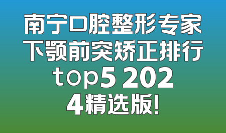 南宁口腔整形专家下颚前突矫正排行top5 2024精选版！