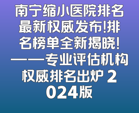 南宁缩小医院排名最新权威发布！排名榜单全新揭晓！——专业评估机构权威排名出炉 2024版