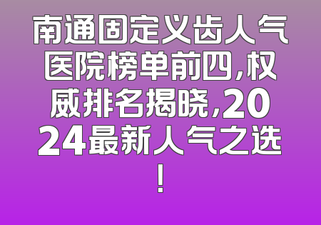 南通固定义齿人气医院榜单前四，权威排名揭晓，2024最新人气之选！