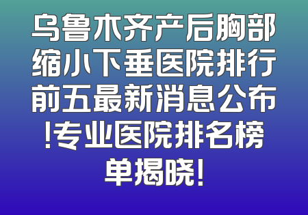 乌鲁木齐产后胸部缩小下垂医院排行前五最新消息公布！专业医院排名榜单揭晓！