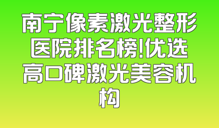 南宁像素激光整形医院排名榜！优选高口碑激光美容机构