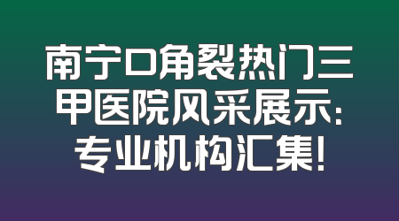 南宁口角裂热门三甲医院风采展示：专业机构汇集！