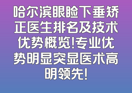 哈尔滨眼睑下垂矫正医生排名及技术优势概览！专业优势明显突显医术高明领先！