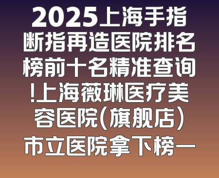 2025上海手指断指再造医院排名榜前十名精准查询！上海薇琳医疗美容医院(旗舰店)市立医院拿下榜一