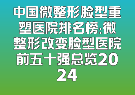 中国微整形脸型重塑医院排名榜：微整形改变脸型医院前五十强总览2024