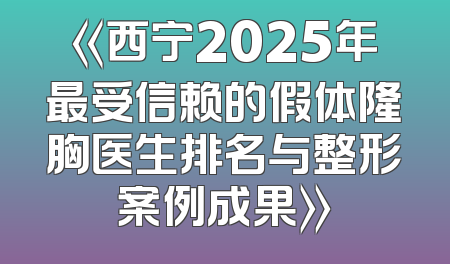 《西宁2025年最受信赖的假体隆胸医生排名与整形案例成果》