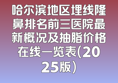 哈尔滨地区埋线隆鼻排名前三医院最新概况及抽脂价格在线一览表（2025版）
