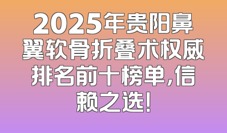 2025年贵阳鼻翼软骨折叠术权威排名前十榜单，信赖之选！