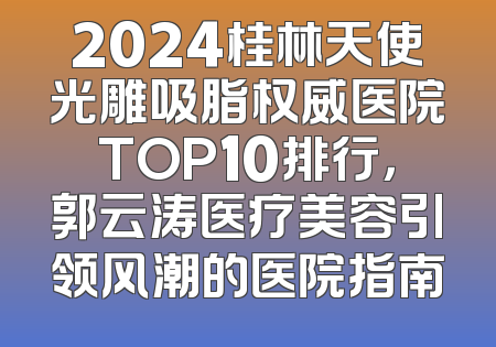 2024桂林天使光雕吸脂权威医院TOP10排行，郭云涛医疗美容引领风潮的医院指南