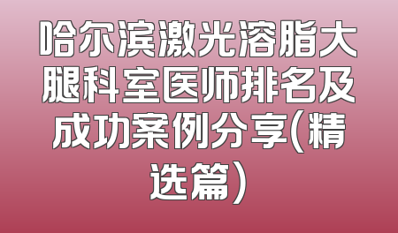 哈尔滨激光溶脂大腿科室医师排名及成功案例分享（精选篇）