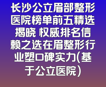 长沙公立眉部整形医院榜单前五精选揭晓 权威排名信赖之选在眉整形行业塑口碑实力（基于公立医院）