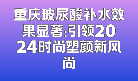 重庆玻尿酸补水效果显著：引领2024时尚塑颜新风尚