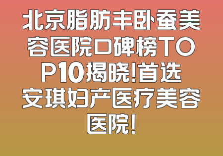 北京脂肪丰卧蚕美容医院口碑榜TOP10揭晓！首选安琪妇产医疗美容医院！