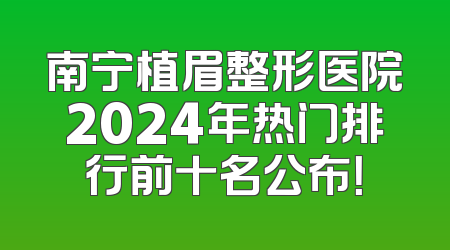 南宁植眉整形医院2024年热门排行前十名公布！