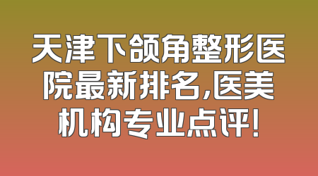 天津下颌角整形医院最新排名，医美机构专业点评！