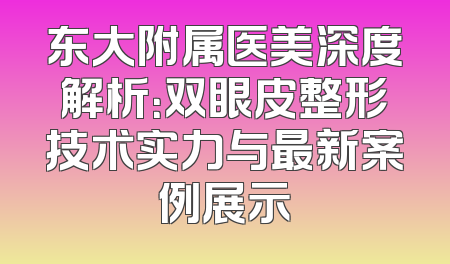 东大附属医美深度解析：双眼皮整形技术实力与最新案例展示