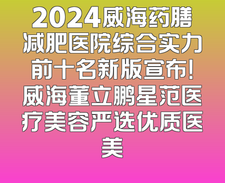 2024威海药膳减肥医院综合实力前十名新版宣布！威海董立鹏星范医疗美容严选优质医美