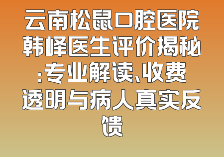 云南松鼠口腔医院韩峄医生评价揭秘：专业解读、收费透明与病人真实反馈