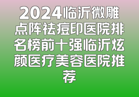 2024临沂微雕点阵祛痘印医院排名榜前十强临沂炫颜医疗美容医院推荐