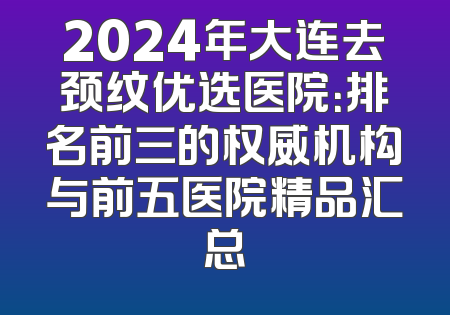 2024年大连去颈纹优选医院：排名前三的权威机构与前五医院精品汇总