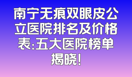南宁无痕双眼皮公立医院排名及价格表：五大医院榜单揭晓！