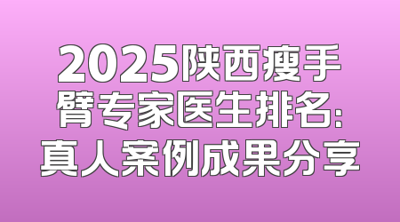 2025陕西瘦手臂专家医生排名：真人案例成果分享