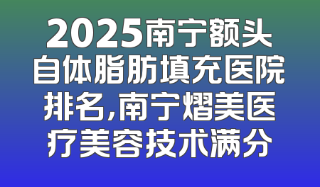 2025南宁额头自体脂肪填充医院排名，南宁熠美医疗美容技术满分