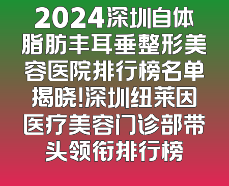 2024深圳自体脂肪丰耳垂整形美容医院排行榜名单揭晓！深圳纽莱因医疗美容门诊部带头领衔排行榜