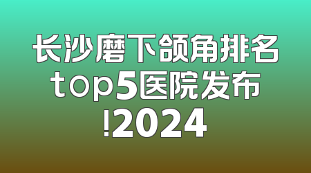 长沙磨下颌角排名top5医院发布!2024