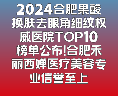 2024合肥果酸换肤去眼角细纹权威医院TOP10榜单公布！合肥禾丽西婵医疗美容专业信誉至上