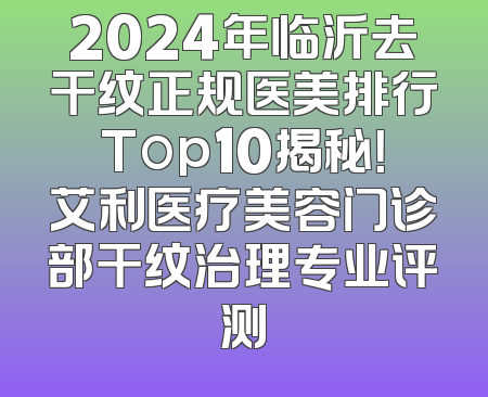 2024年临沂去干纹正规医美排行Top10揭秘！艾利医疗美容门诊部干纹治理专业评测