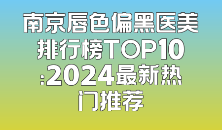 南京唇色偏黑医美排行榜TOP10：2024最新热门推荐