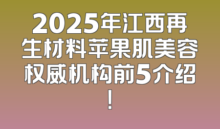 2025年江西再生材料苹果肌美容权威机构前5介绍！