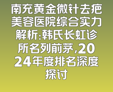 南充黄金微针去疤美容医院综合实力解析：韩氏长虹诊所名列前茅，2024年度排名深度探讨