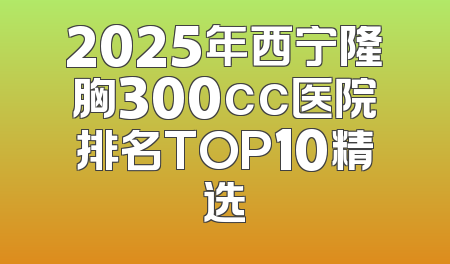 2025年西宁隆胸300cc医院排名TOP10精选