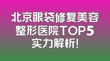 北京眼袋修复美容整形医院TOP5实力解析！