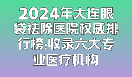 2024年大连眼袋祛除医院权威排行榜：收录六大专业医疗机构