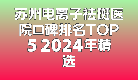 苏州电离子祛斑医院口碑排名TOP5 2024年精选