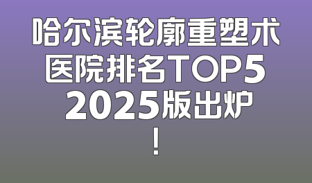 哈尔滨轮廓重塑术医院排名TOP5 2025版出炉！
