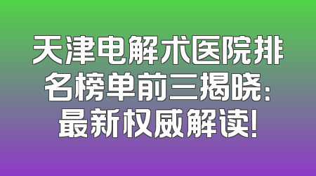 天津电解术医院排名榜单前三揭晓：最新权威解读！